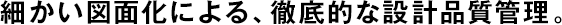 細(xì)かい図面化による、徹底的な設(shè)計(jì)品質(zhì)管理。