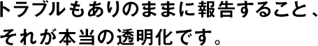 トラブルもありのままに報告すること、それが本當の透明化です。
