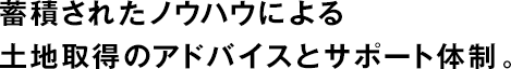 蓄積されたノウハウによる土地取得のアドバイスとサポート體制。
