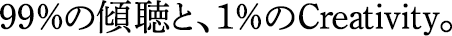 99％の傾聴と、1％のCreativity。