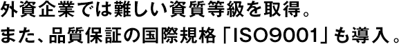 外資企業(yè)では難しい資質(zhì)等級(jí)を取得。また、品質(zhì)保証の國(guó)際規(guī)格「ISO9001」も導(dǎo)入。