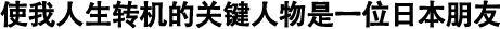 使我人生轉(zhuǎn)機的關(guān)鍵人物是一位日本朋友
