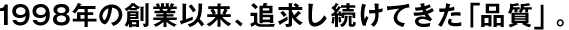 1998年の創(chuàng)業(yè)以來、追求し続けてきた「品質(zhì)」。