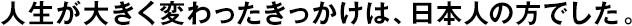 人生が大きく変わったきっかけは、日本人の方でした。