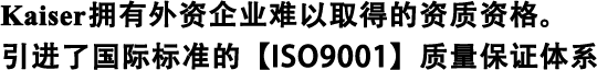Kaiser擁有外資企業(yè)難以取得的資質(zhì)資格。 引進(jìn)了國際標(biāo)準(zhǔn)的【ISO9001】質(zhì)量保證體系