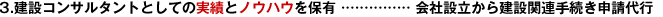3.建設(shè)コンサルタントとしての実績とノウハウを保有 …………… 會(huì)社設(shè)立から建設(shè)関連手続き申請代行