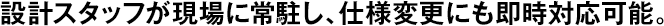設(shè)計(jì)スタッフが現(xiàn)場(chǎng)に常駐し、仕様変更にも即時(shí)対応可能。
