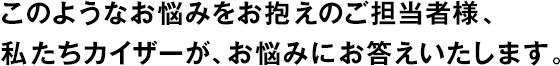 このようなお悩みをお抱えのご擔(dān)當(dāng)者様、私たちカイザーが、お悩みにお答えいたします。