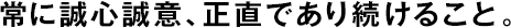 常に誠心誠意、正直であり続けること。