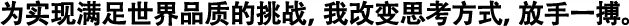 為實現(xiàn)滿足世界品質(zhì)的挑戰(zhàn)，我改變思考方式，放手一搏。