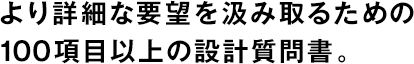 より詳細(xì)な要望を汲み取るための100項(xiàng)目以上の設(shè)計(jì)質(zhì)問書。