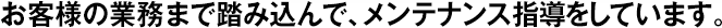 お客様の業(yè)務(wù)まで踏み込んで、メンテナンス指導(dǎo)をしています。